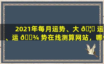 2021年每月运势、大 🦍 运、运 🌾 势在线测算网站，哪个更准确